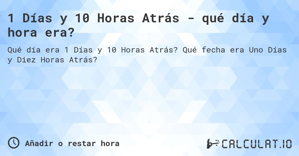 1 Días y 10 Horas Atrás - qué día y hora era?. Qué fecha era Uno Días y Diez Horas Atrás?