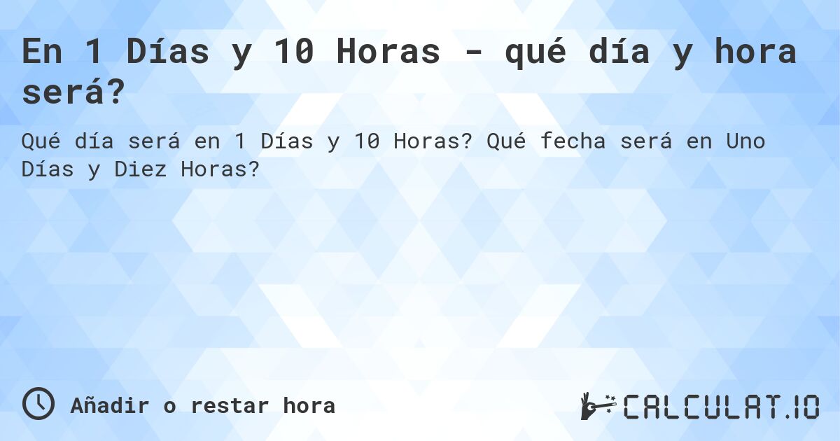 En 1 Días y 10 Horas - qué día y hora será?. Qué fecha será en Uno Días y Diez Horas?