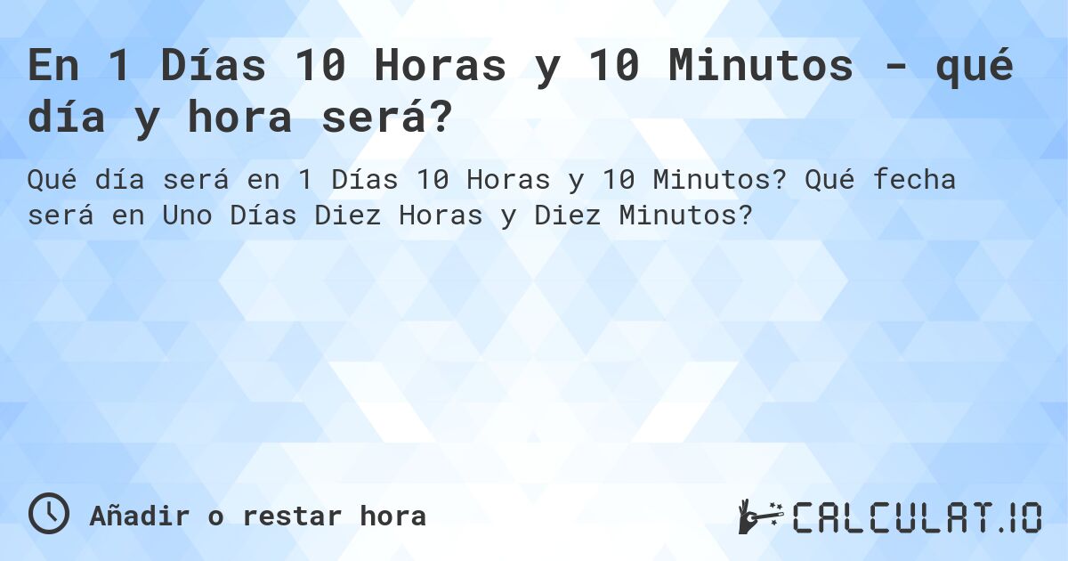 En 1 Días 10 Horas y 10 Minutos - qué día y hora será?. Qué fecha será en Uno Días Diez Horas y Diez Minutos?