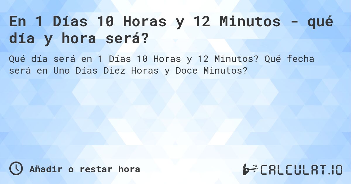 En 1 Días 10 Horas y 12 Minutos - qué día y hora será?. Qué fecha será en Uno Días Diez Horas y Doce Minutos?