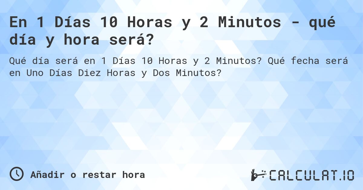 En 1 Días 10 Horas y 2 Minutos - qué día y hora será?. Qué fecha será en Uno Días Diez Horas y Dos Minutos?