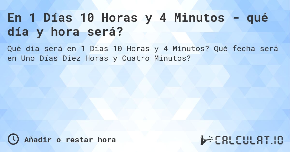 En 1 Días 10 Horas y 4 Minutos - qué día y hora será?. Qué fecha será en Uno Días Diez Horas y Cuatro Minutos?