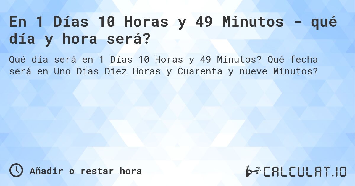 En 1 Días 10 Horas y 49 Minutos - qué día y hora será?. Qué fecha será en Uno Días Diez Horas y Cuarenta y nueve Minutos?