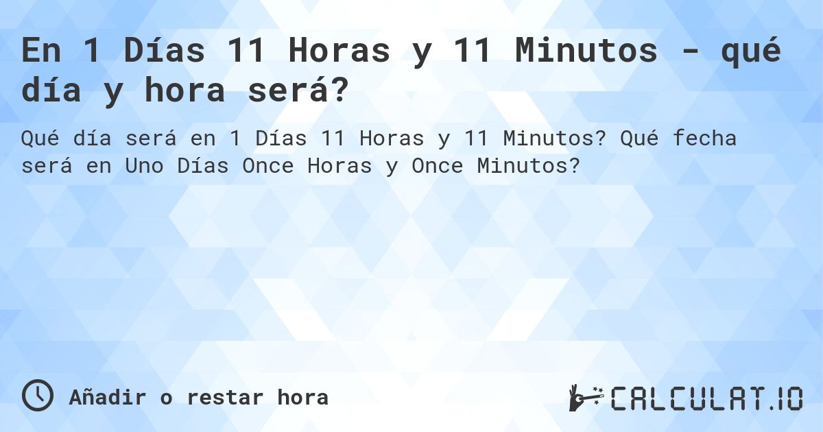 En 1 Días 11 Horas y 11 Minutos - qué día y hora será?. Qué fecha será en Uno Días Once Horas y Once Minutos?