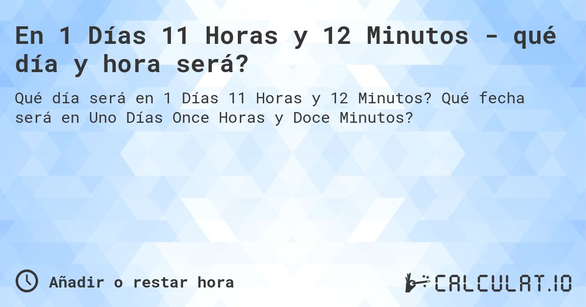 En 1 Días 11 Horas y 12 Minutos - qué día y hora será?. Qué fecha será en Uno Días Once Horas y Doce Minutos?