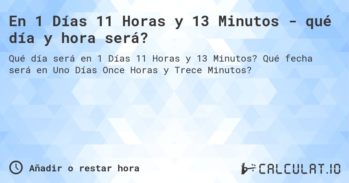En 1 Días 11 Horas y 13 Minutos - qué día y hora será?. Qué fecha será en Uno Días Once Horas y Trece Minutos?