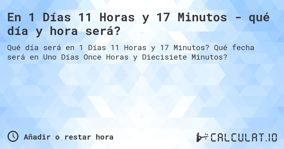 En 1 Días 11 Horas y 17 Minutos - qué día y hora será?. Qué fecha será en Uno Días Once Horas y Diecisiete Minutos?
