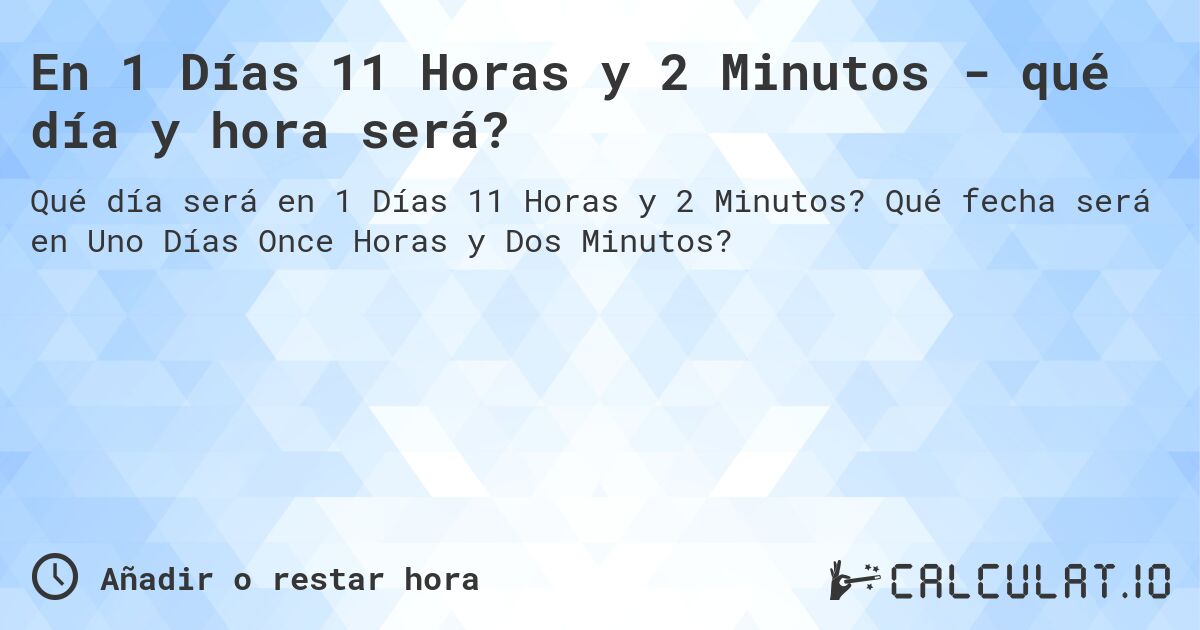 En 1 Días 11 Horas y 2 Minutos - qué día y hora será?. Qué fecha será en Uno Días Once Horas y Dos Minutos?