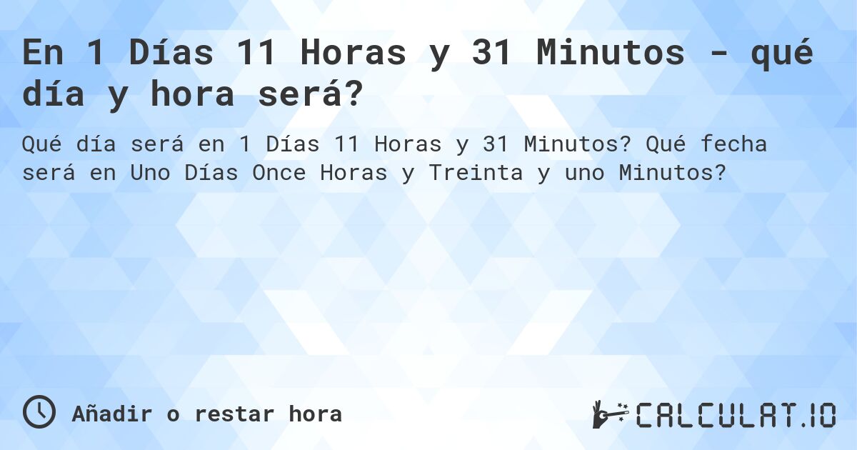 En 1 Días 11 Horas y 31 Minutos - qué día y hora será?. Qué fecha será en Uno Días Once Horas y Treinta y uno Minutos?