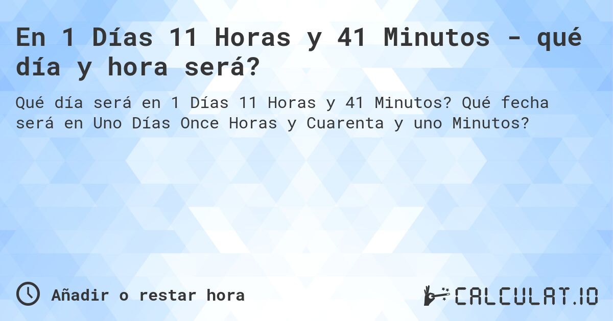 En 1 Días 11 Horas y 41 Minutos - qué día y hora será?. Qué fecha será en Uno Días Once Horas y Cuarenta y uno Minutos?