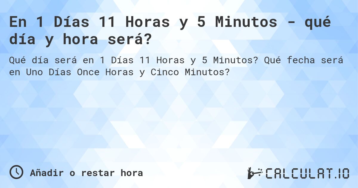 En 1 Días 11 Horas y 5 Minutos - qué día y hora será?. Qué fecha será en Uno Días Once Horas y Cinco Minutos?