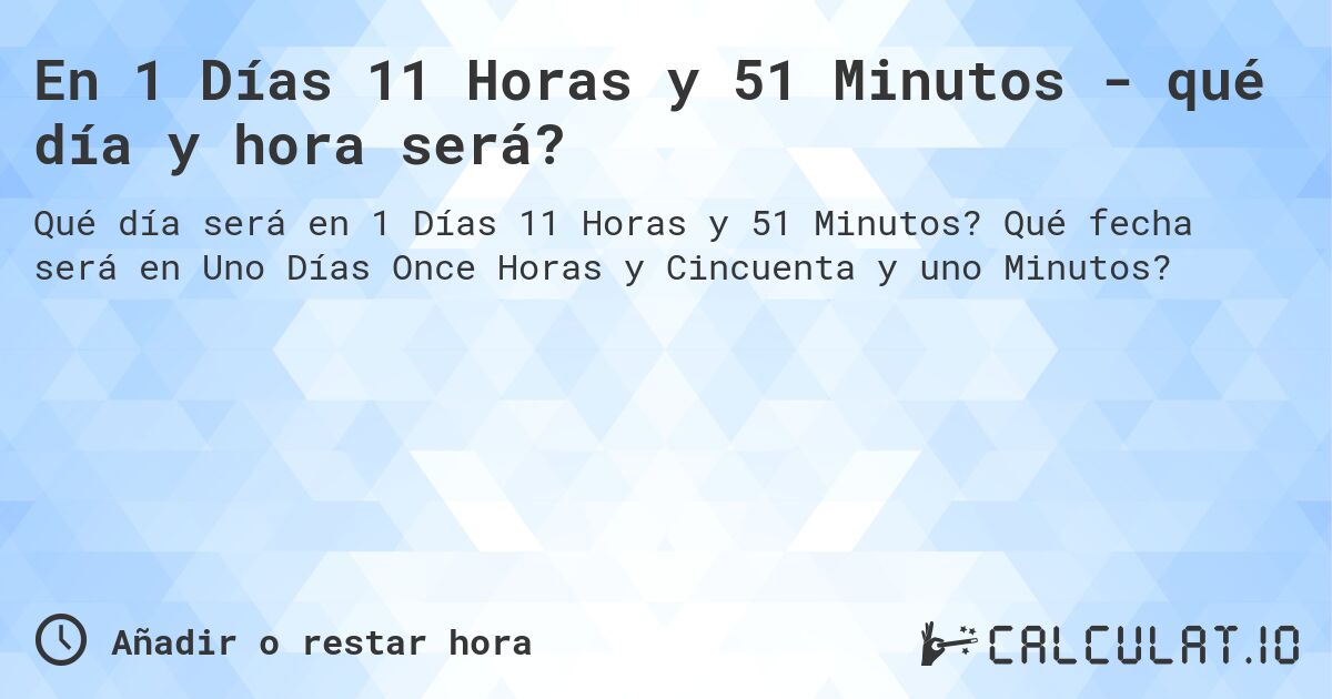 En 1 Días 11 Horas y 51 Minutos - qué día y hora será?. Qué fecha será en Uno Días Once Horas y Cincuenta y uno Minutos?