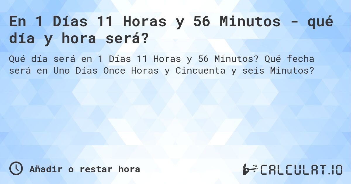 En 1 Días 11 Horas y 56 Minutos - qué día y hora será?. Qué fecha será en Uno Días Once Horas y Cincuenta y seis Minutos?