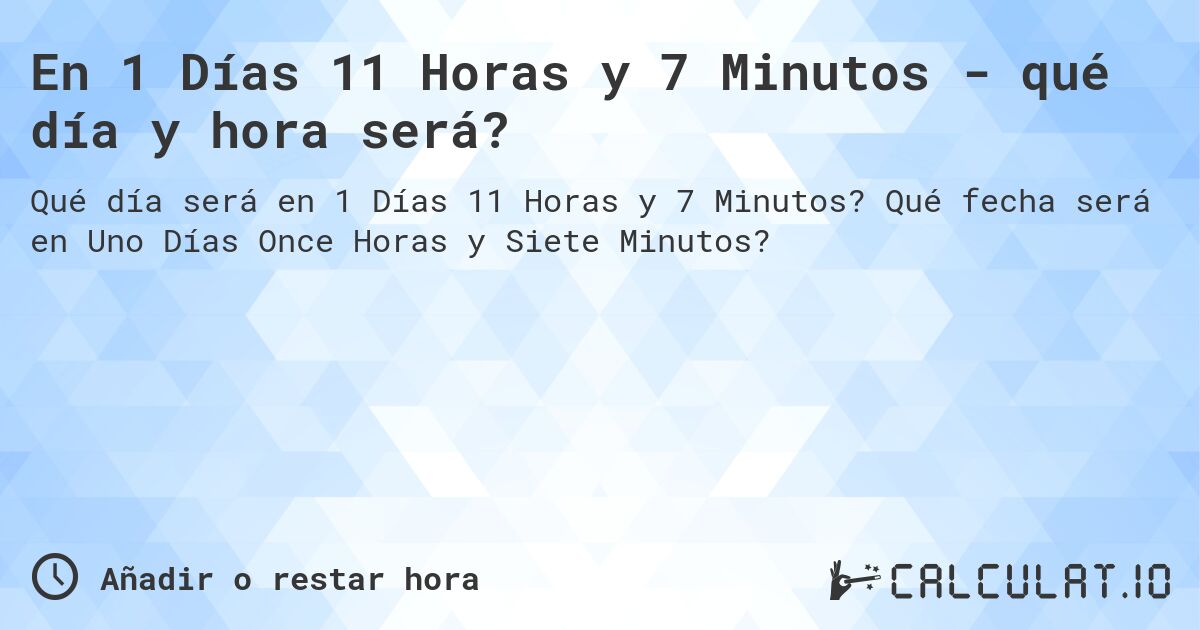 En 1 Días 11 Horas y 7 Minutos - qué día y hora será?. Qué fecha será en Uno Días Once Horas y Siete Minutos?