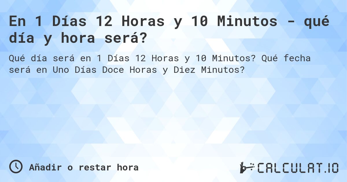 En 1 Días 12 Horas y 10 Minutos - qué día y hora será?. Qué fecha será en Uno Días Doce Horas y Diez Minutos?