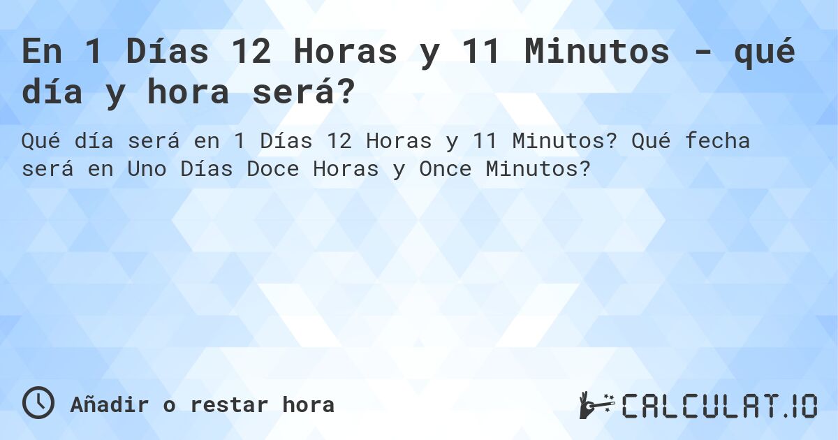 En 1 Días 12 Horas y 11 Minutos - qué día y hora será?. Qué fecha será en Uno Días Doce Horas y Once Minutos?