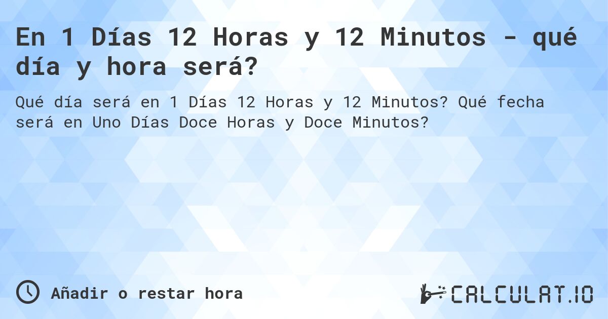 En 1 Días 12 Horas y 12 Minutos - qué día y hora será?. Qué fecha será en Uno Días Doce Horas y Doce Minutos?