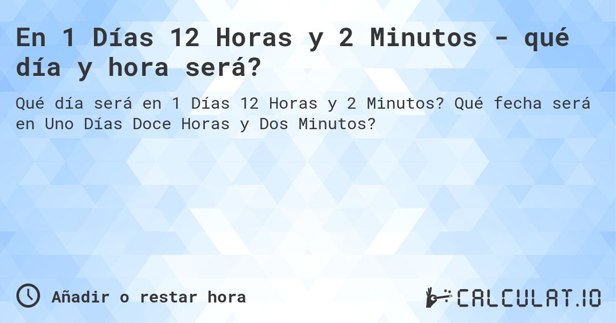 En 1 Días 12 Horas y 2 Minutos - qué día y hora será?. Qué fecha será en Uno Días Doce Horas y Dos Minutos?