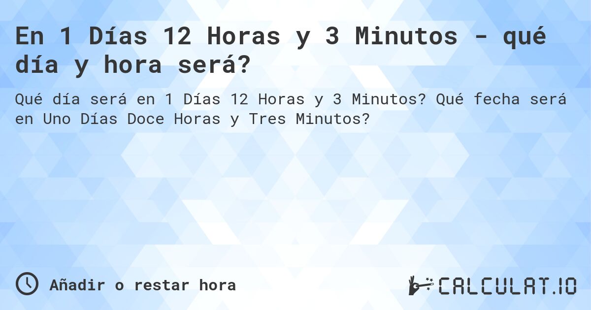 En 1 Días 12 Horas y 3 Minutos - qué día y hora será?. Qué fecha será en Uno Días Doce Horas y Tres Minutos?