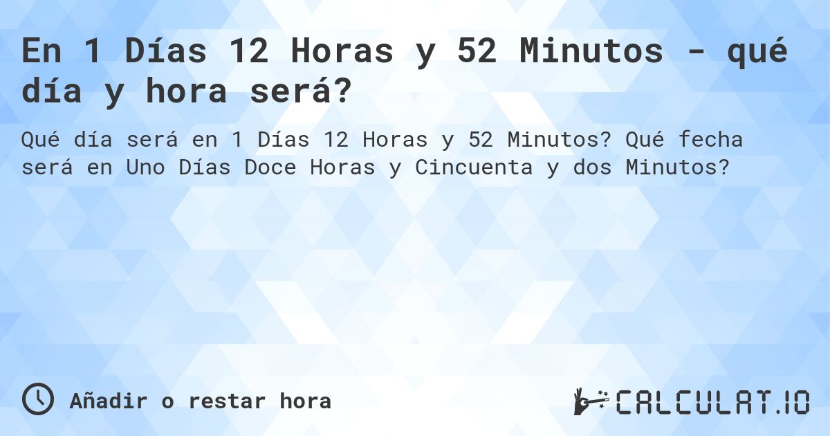 En 1 Días 12 Horas y 52 Minutos - qué día y hora será?. Qué fecha será en Uno Días Doce Horas y Cincuenta y dos Minutos?