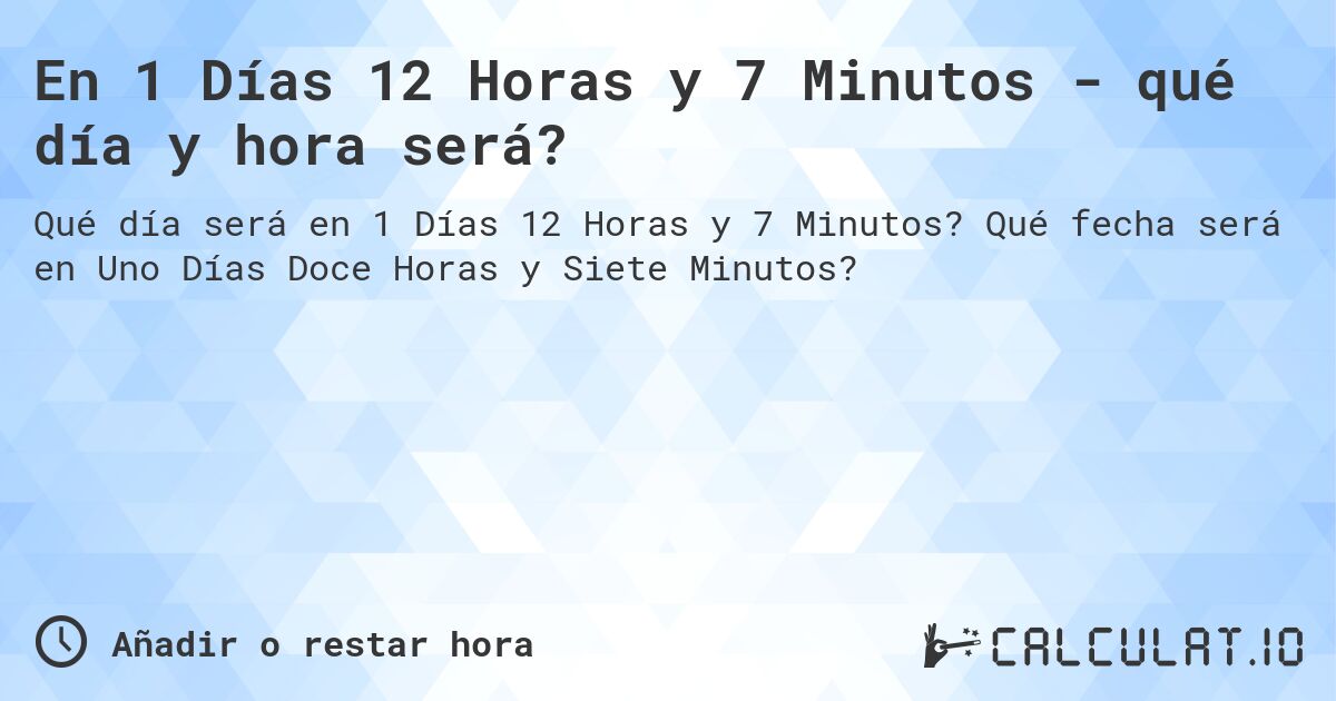 En 1 Días 12 Horas y 7 Minutos - qué día y hora será?. Qué fecha será en Uno Días Doce Horas y Siete Minutos?