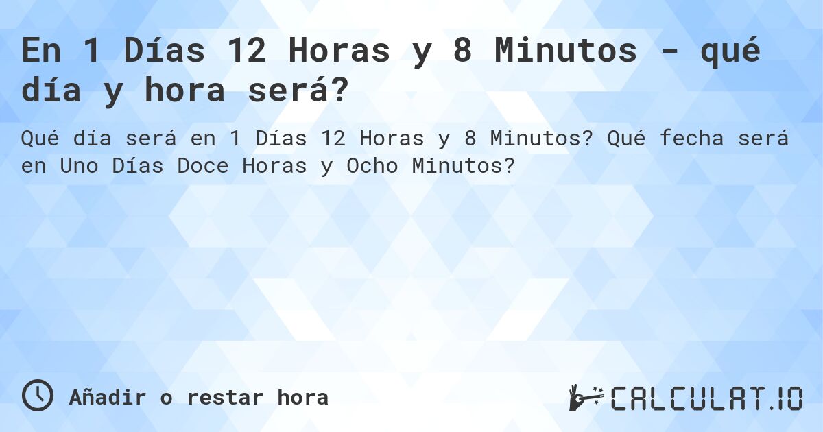 En 1 Días 12 Horas y 8 Minutos - qué día y hora será?. Qué fecha será en Uno Días Doce Horas y Ocho Minutos?