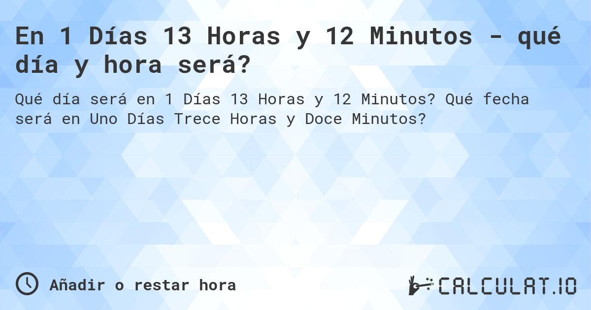 En 1 Días 13 Horas y 12 Minutos - qué día y hora será?. Qué fecha será en Uno Días Trece Horas y Doce Minutos?