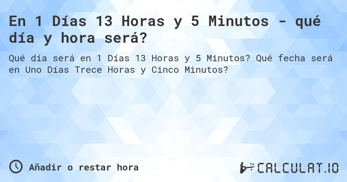 En 1 Días 13 Horas y 5 Minutos - qué día y hora será?. Qué fecha será en Uno Días Trece Horas y Cinco Minutos?