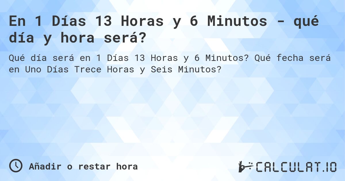 En 1 Días 13 Horas y 6 Minutos - qué día y hora será?. Qué fecha será en Uno Días Trece Horas y Seis Minutos?