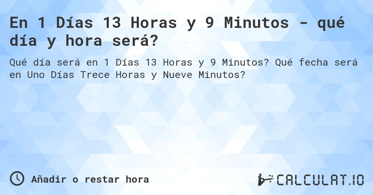 En 1 Días 13 Horas y 9 Minutos - qué día y hora será?. Qué fecha será en Uno Días Trece Horas y Nueve Minutos?