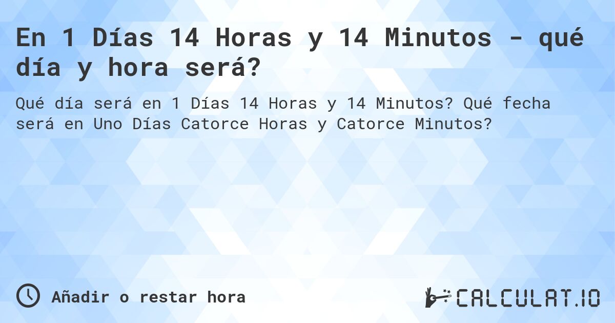 En 1 Días 14 Horas y 14 Minutos - qué día y hora será?. Qué fecha será en Uno Días Catorce Horas y Catorce Minutos?