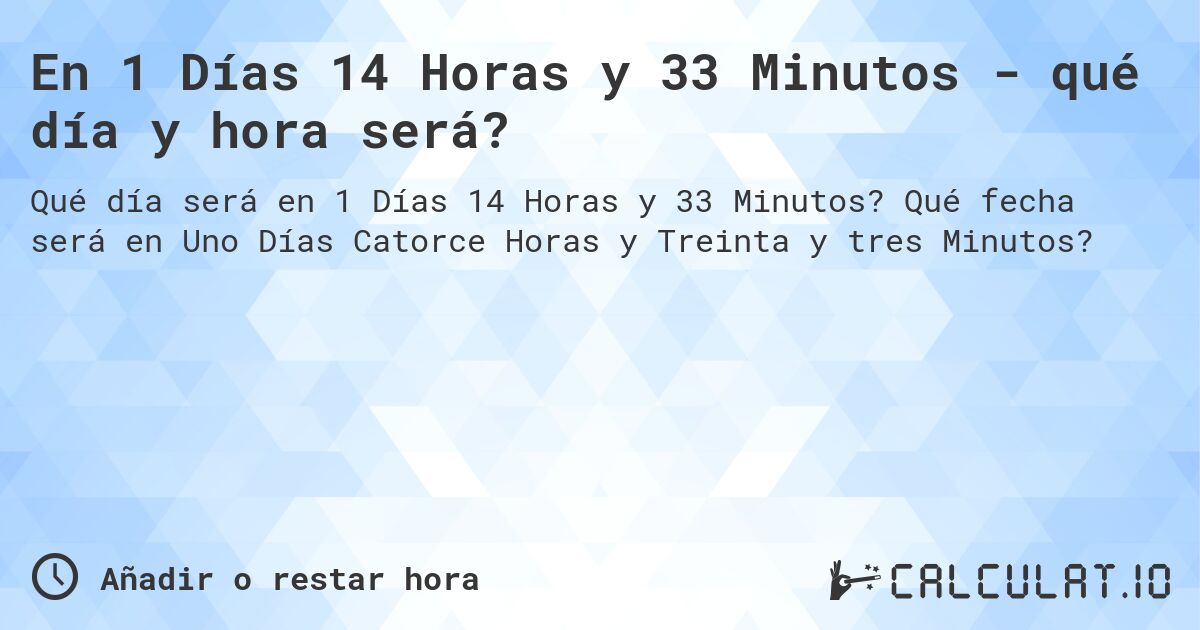 En 1 Días 14 Horas y 33 Minutos - qué día y hora será?. Qué fecha será en Uno Días Catorce Horas y Treinta y tres Minutos?