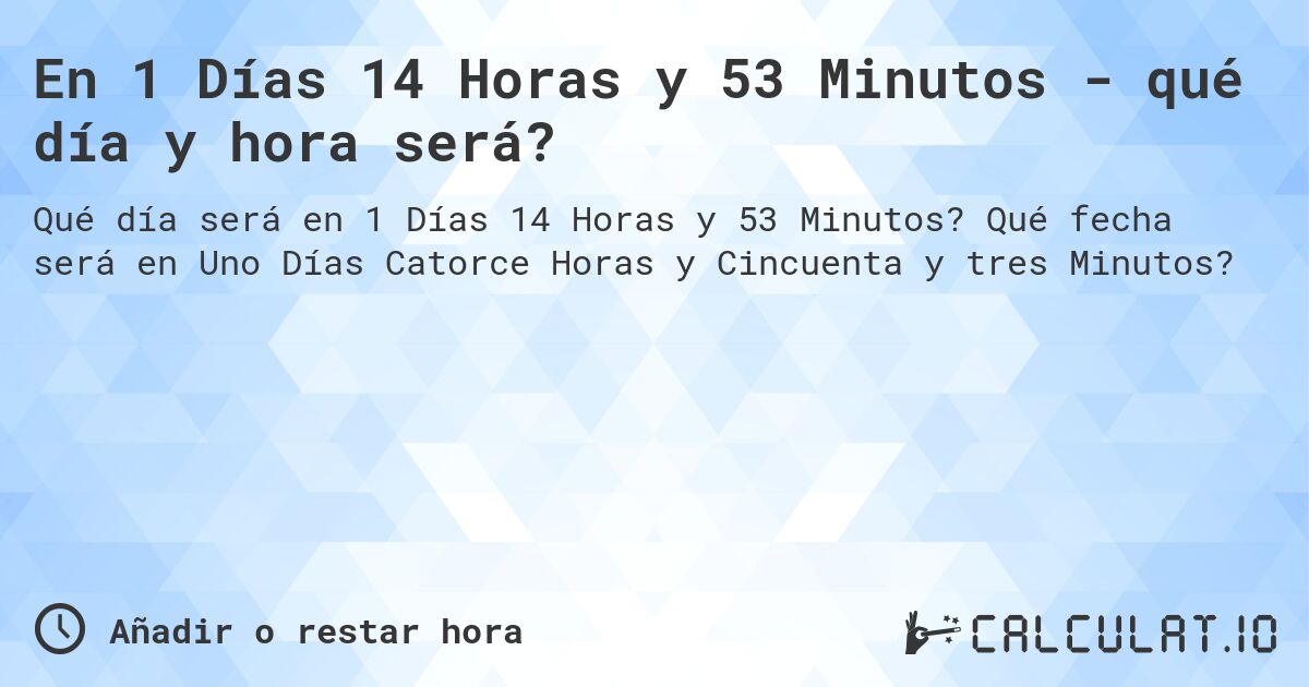 En 1 Días 14 Horas y 53 Minutos - qué día y hora será?. Qué fecha será en Uno Días Catorce Horas y Cincuenta y tres Minutos?