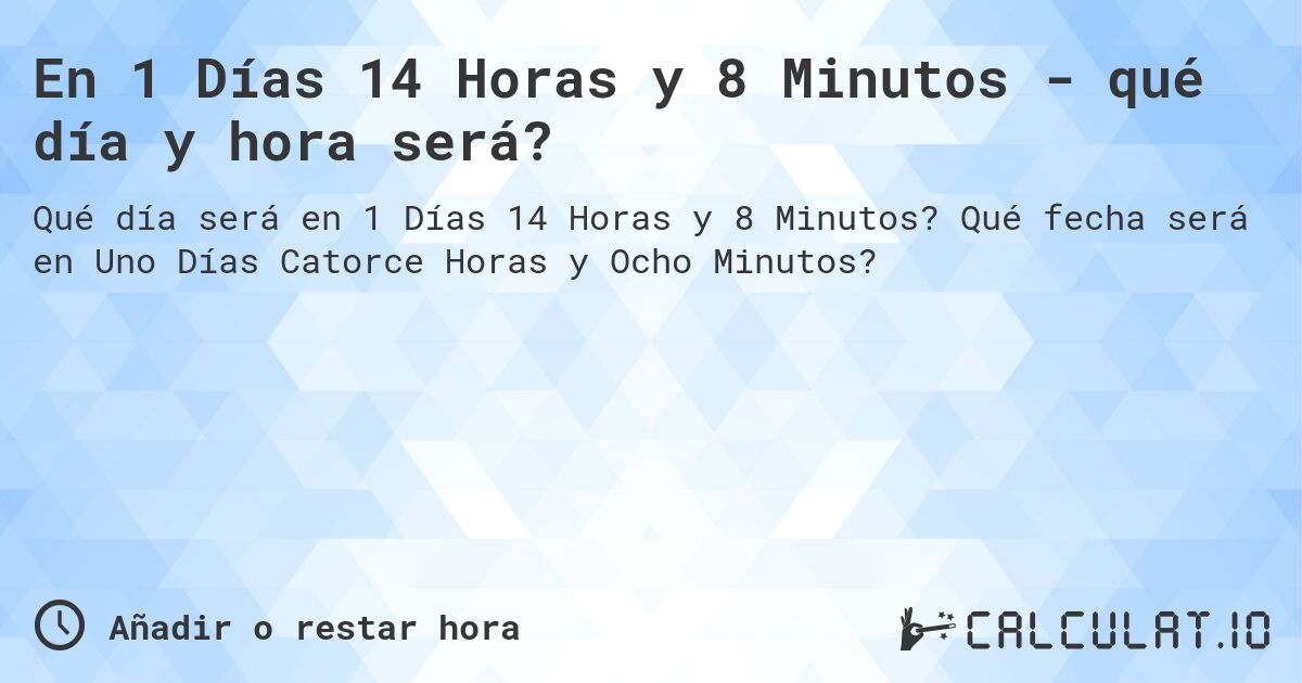 En 1 Días 14 Horas y 8 Minutos - qué día y hora será?. Qué fecha será en Uno Días Catorce Horas y Ocho Minutos?