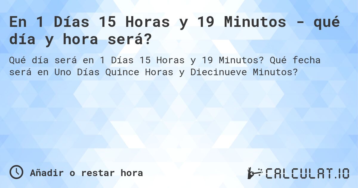 En 1 Días 15 Horas y 19 Minutos - qué día y hora será?. Qué fecha será en Uno Días Quince Horas y Diecinueve Minutos?