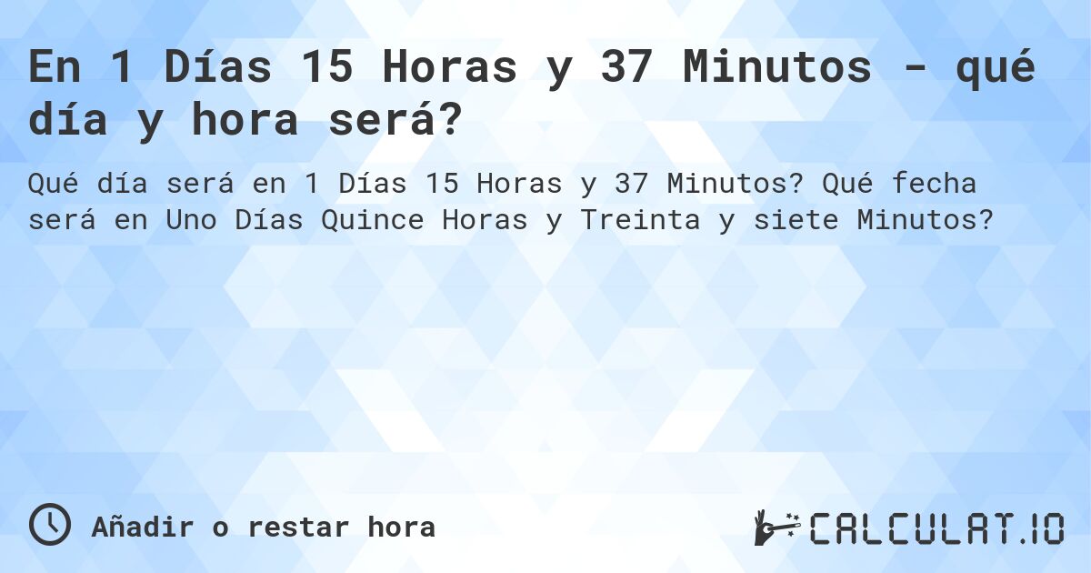 En 1 Días 15 Horas y 37 Minutos - qué día y hora será?. Qué fecha será en Uno Días Quince Horas y Treinta y siete Minutos?