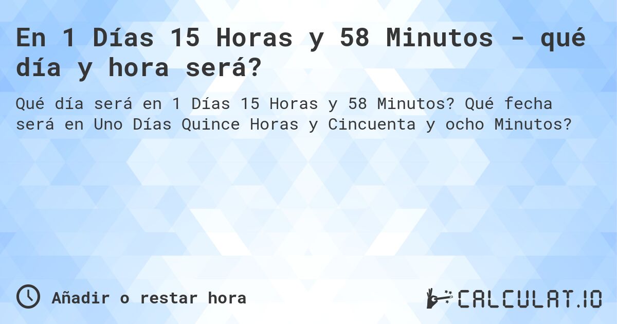 En 1 Días 15 Horas y 58 Minutos - qué día y hora será?. Qué fecha será en Uno Días Quince Horas y Cincuenta y ocho Minutos?