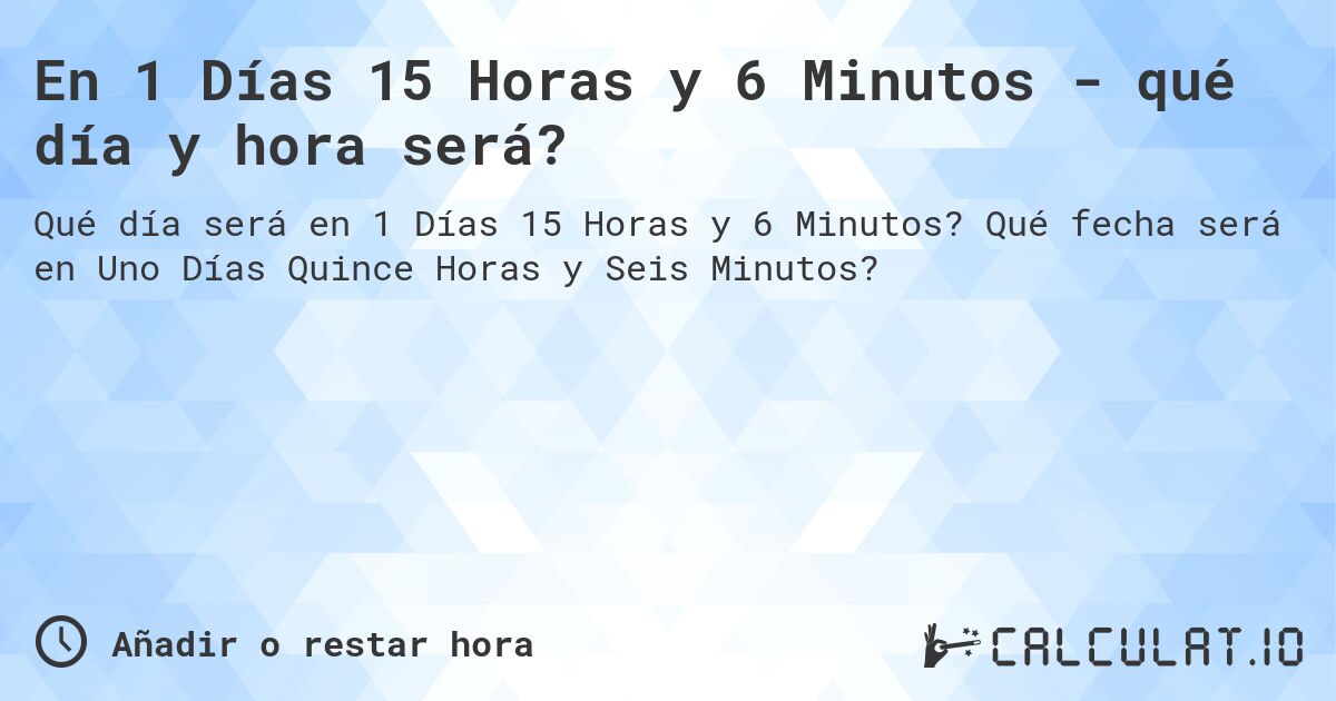 En 1 Días 15 Horas y 6 Minutos - qué día y hora será?. Qué fecha será en Uno Días Quince Horas y Seis Minutos?