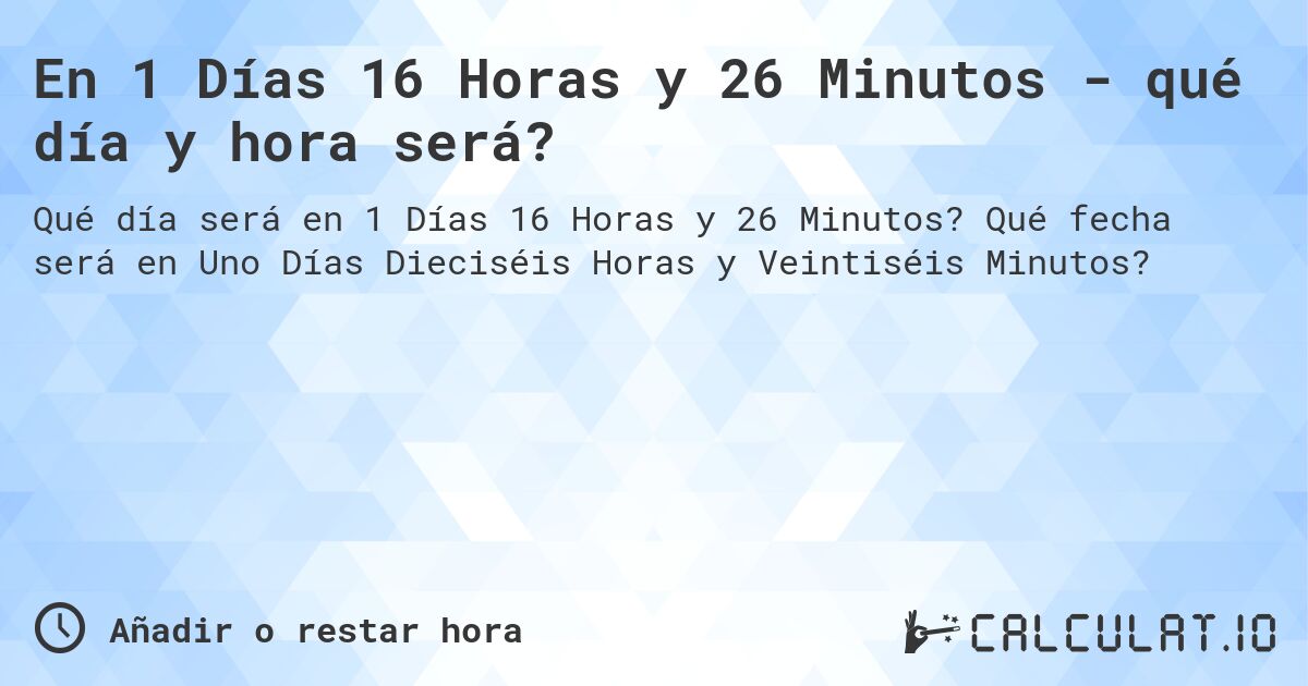 En 1 Días 16 Horas y 26 Minutos - qué día y hora será?. Qué fecha será en Uno Días Dieciséis Horas y Veintiséis Minutos?