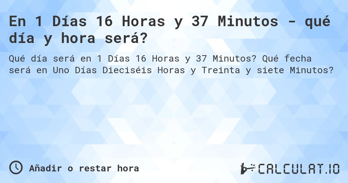 En 1 Días 16 Horas y 37 Minutos - qué día y hora será?. Qué fecha será en Uno Días Dieciséis Horas y Treinta y siete Minutos?
