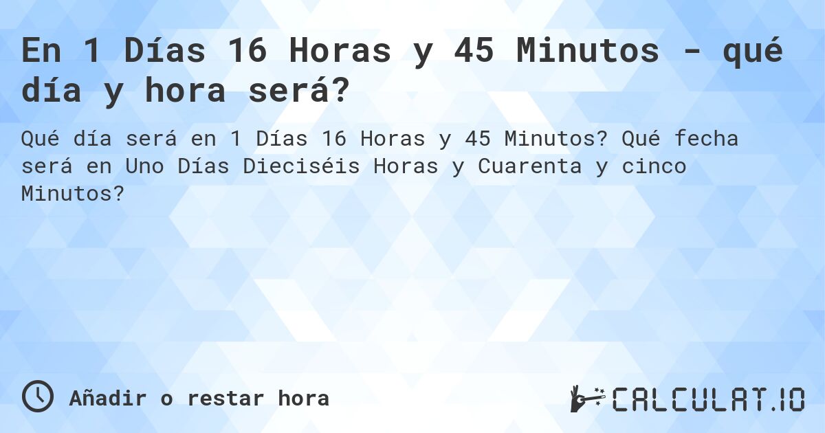 En 1 Días 16 Horas y 45 Minutos - qué día y hora será?. Qué fecha será en Uno Días Dieciséis Horas y Cuarenta y cinco Minutos?