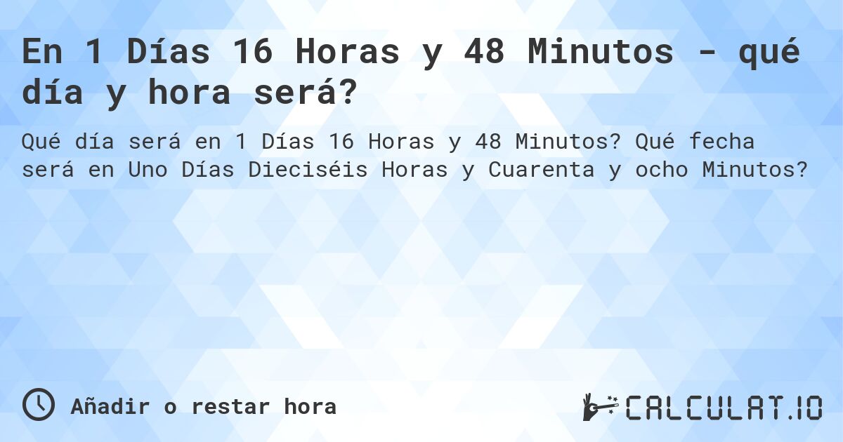 En 1 Días 16 Horas y 48 Minutos - qué día y hora será?. Qué fecha será en Uno Días Dieciséis Horas y Cuarenta y ocho Minutos?