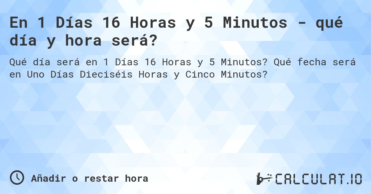 En 1 Días 16 Horas y 5 Minutos - qué día y hora será?. Qué fecha será en Uno Días Dieciséis Horas y Cinco Minutos?