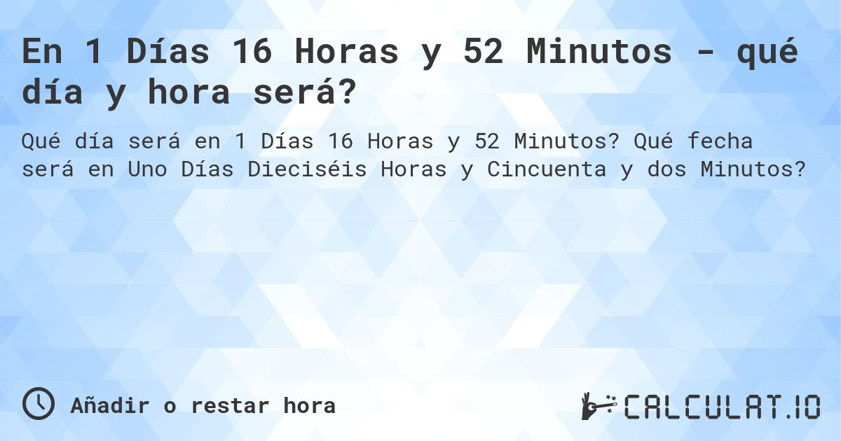 En 1 Días 16 Horas y 52 Minutos - qué día y hora será?. Qué fecha será en Uno Días Dieciséis Horas y Cincuenta y dos Minutos?
