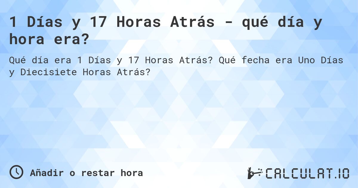 1 Días y 17 Horas Atrás - qué día y hora era?. Qué fecha era Uno Días y Diecisiete Horas Atrás?