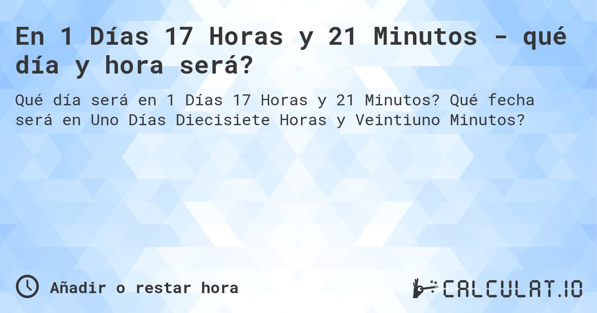 En 1 Días 17 Horas y 21 Minutos - qué día y hora será?. Qué fecha será en Uno Días Diecisiete Horas y Veintiuno Minutos?