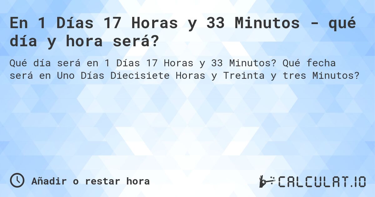 En 1 Días 17 Horas y 33 Minutos - qué día y hora será?. Qué fecha será en Uno Días Diecisiete Horas y Treinta y tres Minutos?