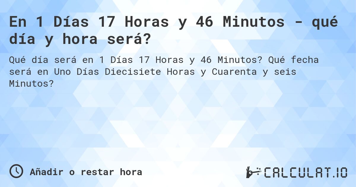 En 1 Días 17 Horas y 46 Minutos - qué día y hora será?. Qué fecha será en Uno Días Diecisiete Horas y Cuarenta y seis Minutos?