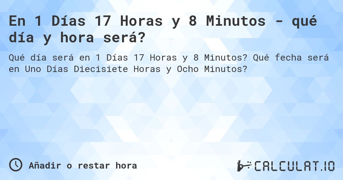 En 1 Días 17 Horas y 8 Minutos - qué día y hora será?. Qué fecha será en Uno Días Diecisiete Horas y Ocho Minutos?