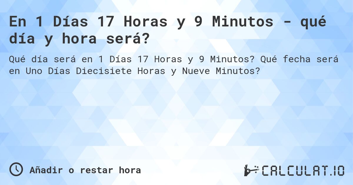 En 1 Días 17 Horas y 9 Minutos - qué día y hora será?. Qué fecha será en Uno Días Diecisiete Horas y Nueve Minutos?
